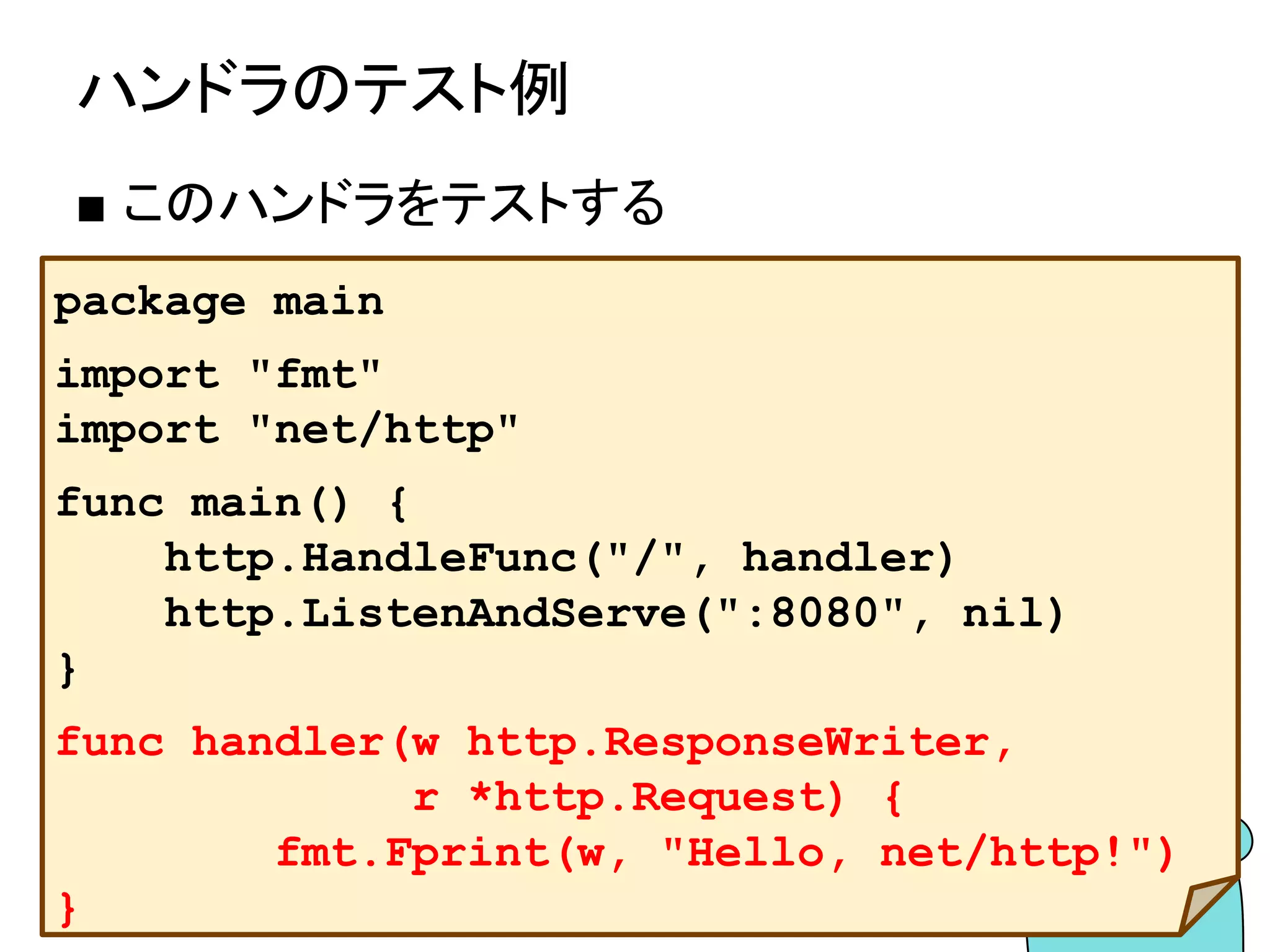 http.ServeMuxについて
■ http.ServeMuxとは？
● 複数のハンドラをまとめる
● パスによって使うハンドラを切り替える
● 自身もhttp.Handlerを実装している
● http.Handleとhttp.HandleFuncはデ
フォルトのhttp.ServeMuxである
http.DefaultServeMuxを使用している
 