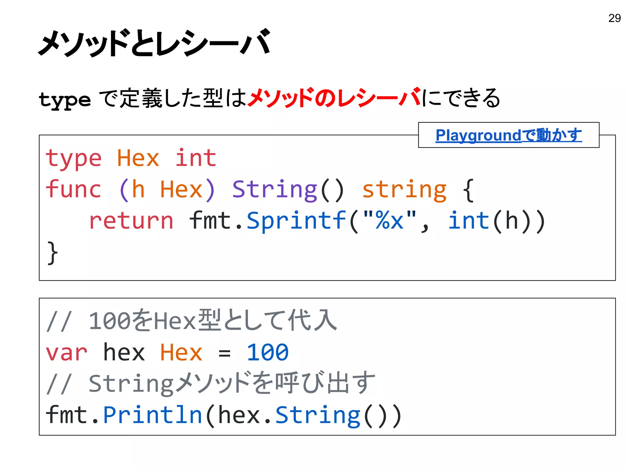 typeで新しく型が作れるもの
■ 組み込み型
int, float64, string など
■ 型リテラル
構造体、インタフェース、
マップ、スライス、チャネル、関数 など
■ 名前付きの型
パッケージの内外で作った型
29
別の型として再定義できる
 