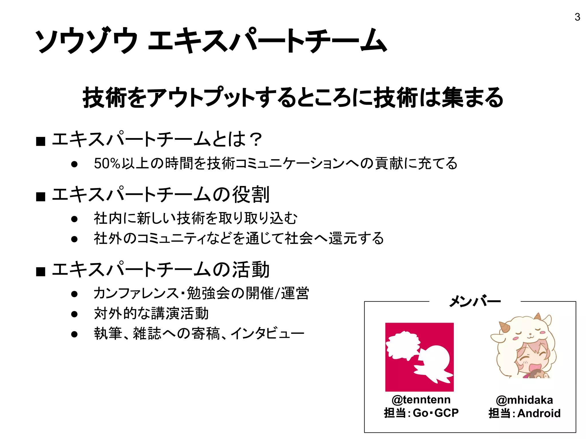 ソウゾウ エキスパートチーム
技術をアウトプットするところに技術は集まる
■ エキスパートチームとは？
● 50%以上の時間を技術コミュニケーションへの貢献に充てる
■ エキスパートチームの役割
● 社内に新しい技術を取り取り込む
● 社外のコミュニティなどを通じて社会へ還元する
■ エキスパートチームの活動
● カンファレンス・勉強会の開催/運営
● 対外的な講演活動
● 執筆、雑誌への寄稿、インタビュー
● 社内外での担当技術の普及推進
3
@tenntenn
担当：Go・GCP
@mhidaka
担当：Android
メンバー
 