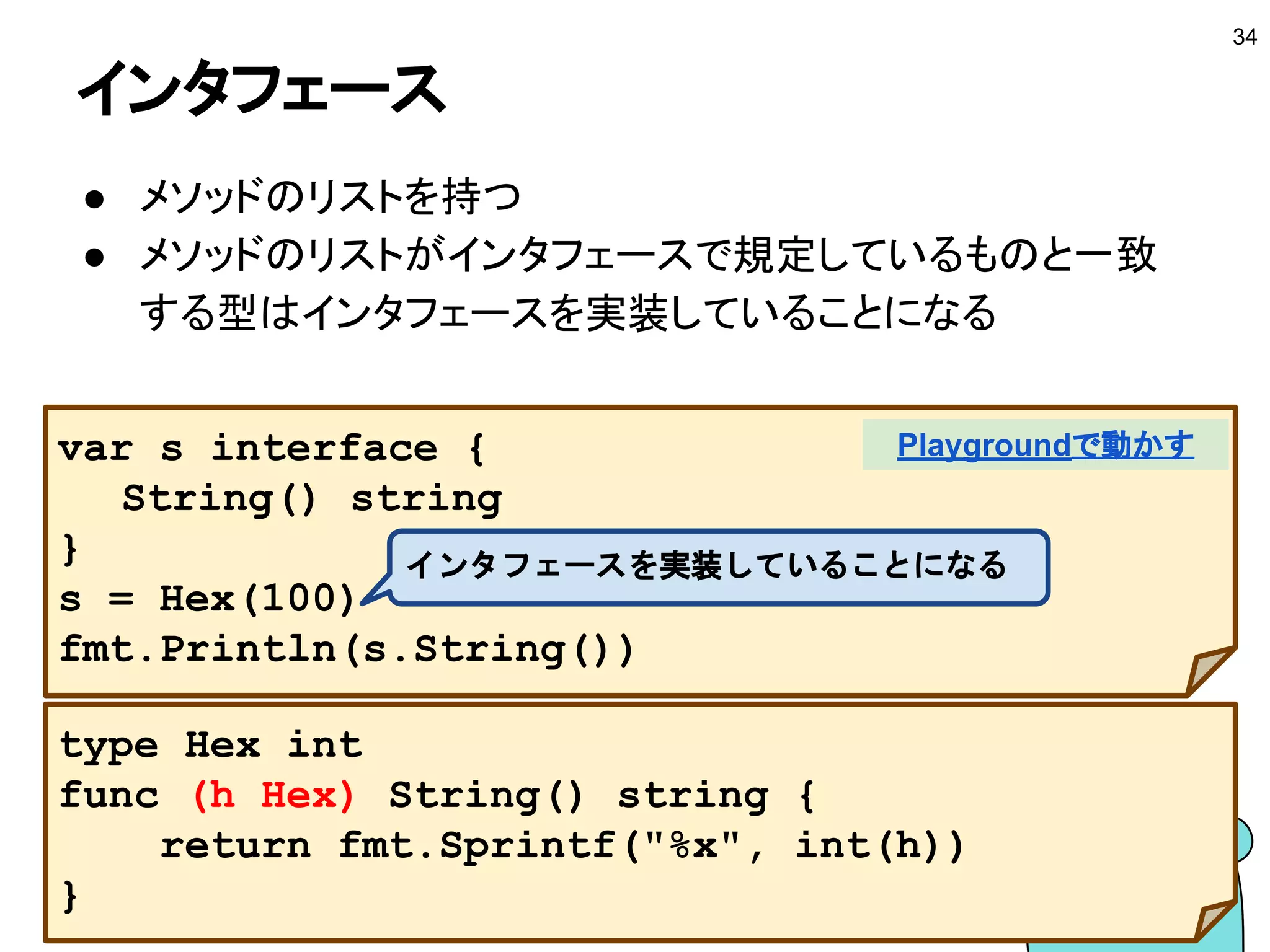 関数をレシーバにする
■ 関数型を基に型を定義してレシーバにする
34
type Func func() string
func (f Func) String() string {
return f()
}
Playgroundで動かす
 