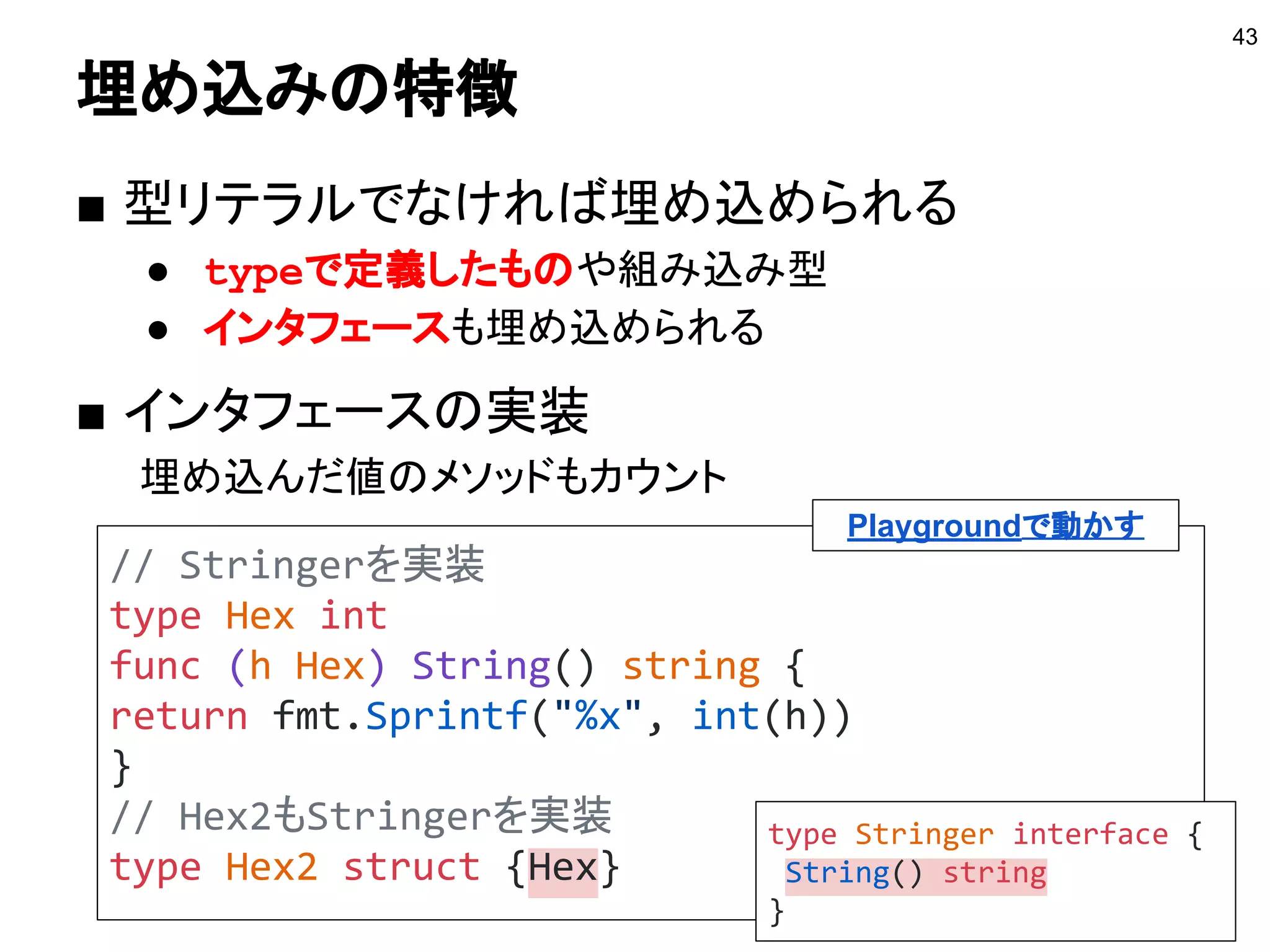 構造体の埋め込み
■ 構造体に匿名フィールドを埋め込む機能
43
type Hoge struct {
N int
}
// Fuga型にHoge型を埋め込む
type Fuga struct {
Hoge // 名前のないフィールドになる
}
 