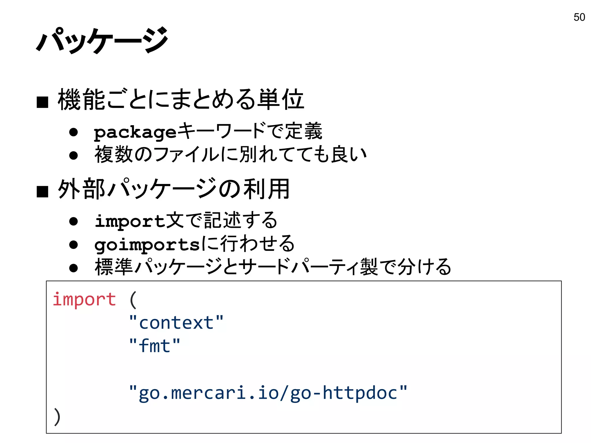 抽象化とリフレクション
■ ジェネリクスの代わりにリフレクション？
● リフレクションはパフォーマンスに影響を与える
● リフレクションは使う箇所をちゃんと選ぶ
● encodingパッケージでは利用されれている
■ インタフェースで代用する
● 型スイッチで代用できる事が多い
● タイプするのが面倒なら自動生成しよう
○ go generateを使う
● 静的解析も選択肢のうちの一つ
50
参考：https://www.slideshare.net/takuyaueda967/2016-go#101
 