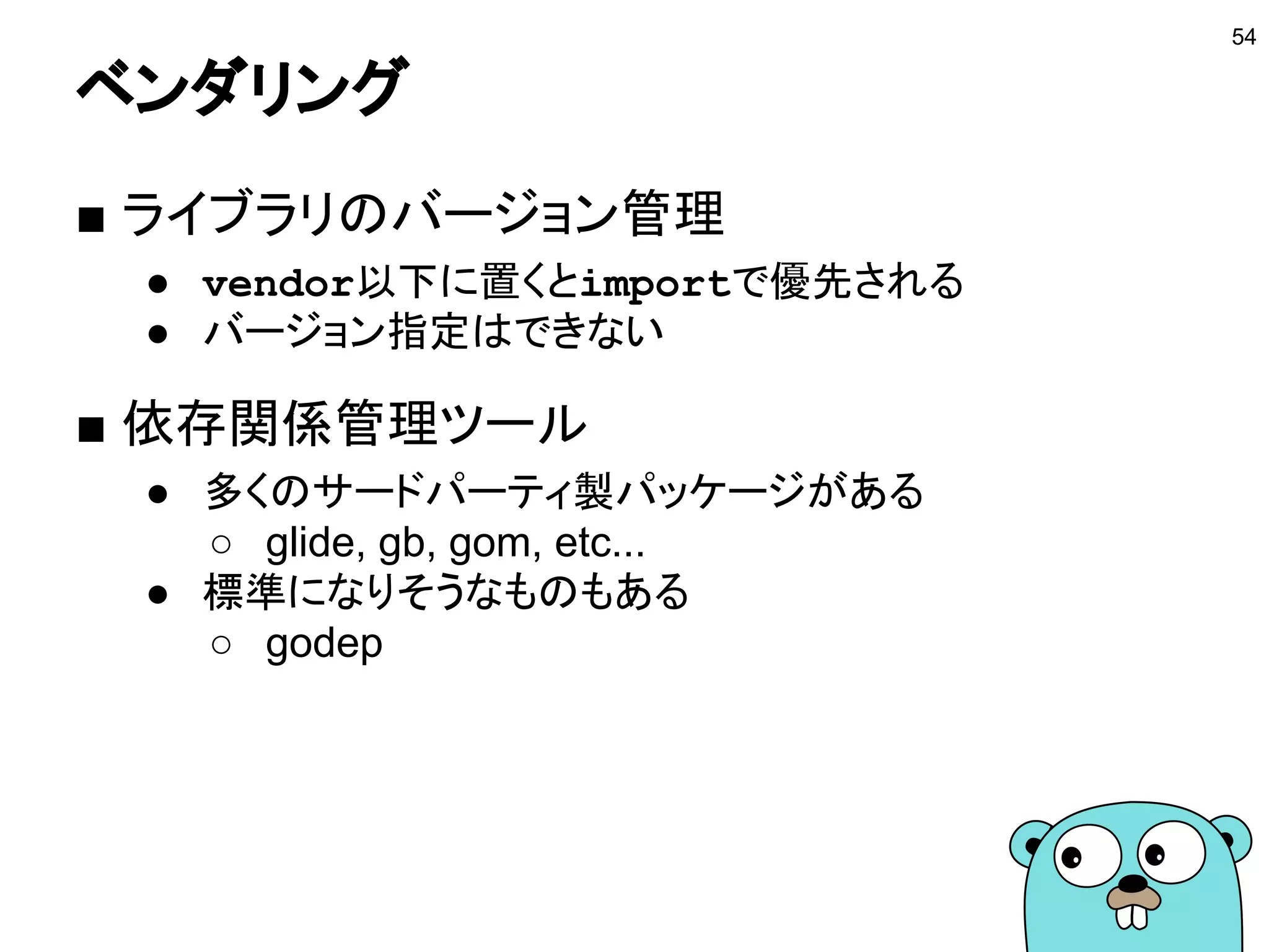 エクスポート
■ エクスポートする
● 大文字にした識別子がエクスポートされる
● 他のパッケージから利用できるようになる
■ エクスポートするものを適切に選ぶ
● 実装はあまりエクスポートしない
● インタフェースをエクスポートする
● パッケージ変数は多様しない
○ ゴルーチンから利用されることを考える
54
 