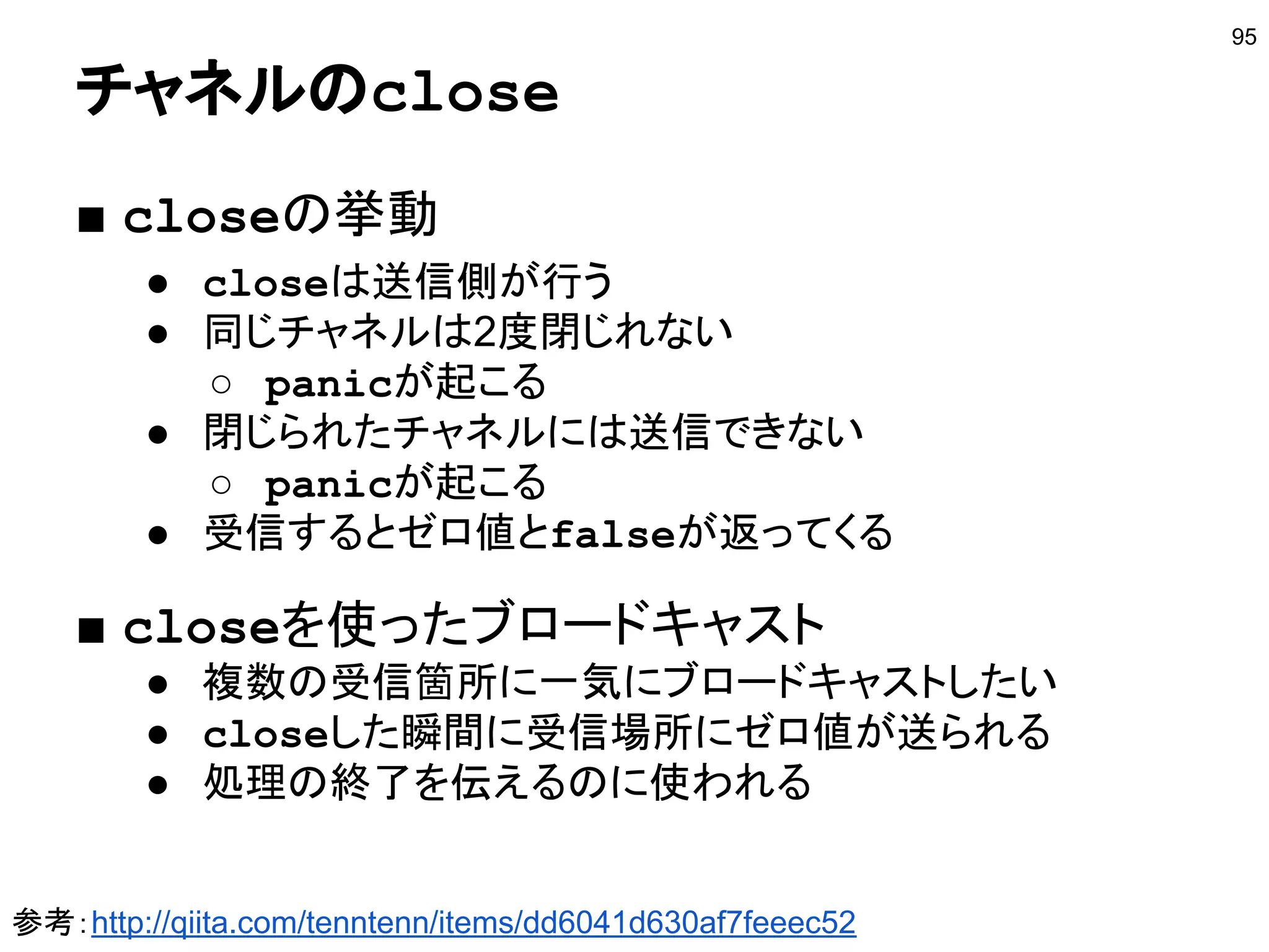 nilチャネル
95
func main() {
ch1 := make(chan int)
var ch2 chan string
go func() { ch1<-100 }()
go func() { ch2<-"hi" }()
select {
case v1 := <-ch1:
fmt.Println(v1)
case v2 := <-ch2:
fmt.Println(v2)
}
}
nilの場合は無視される
ゼロ値はnil
http://play.golang.org/p/UcqW6WH0XT
 