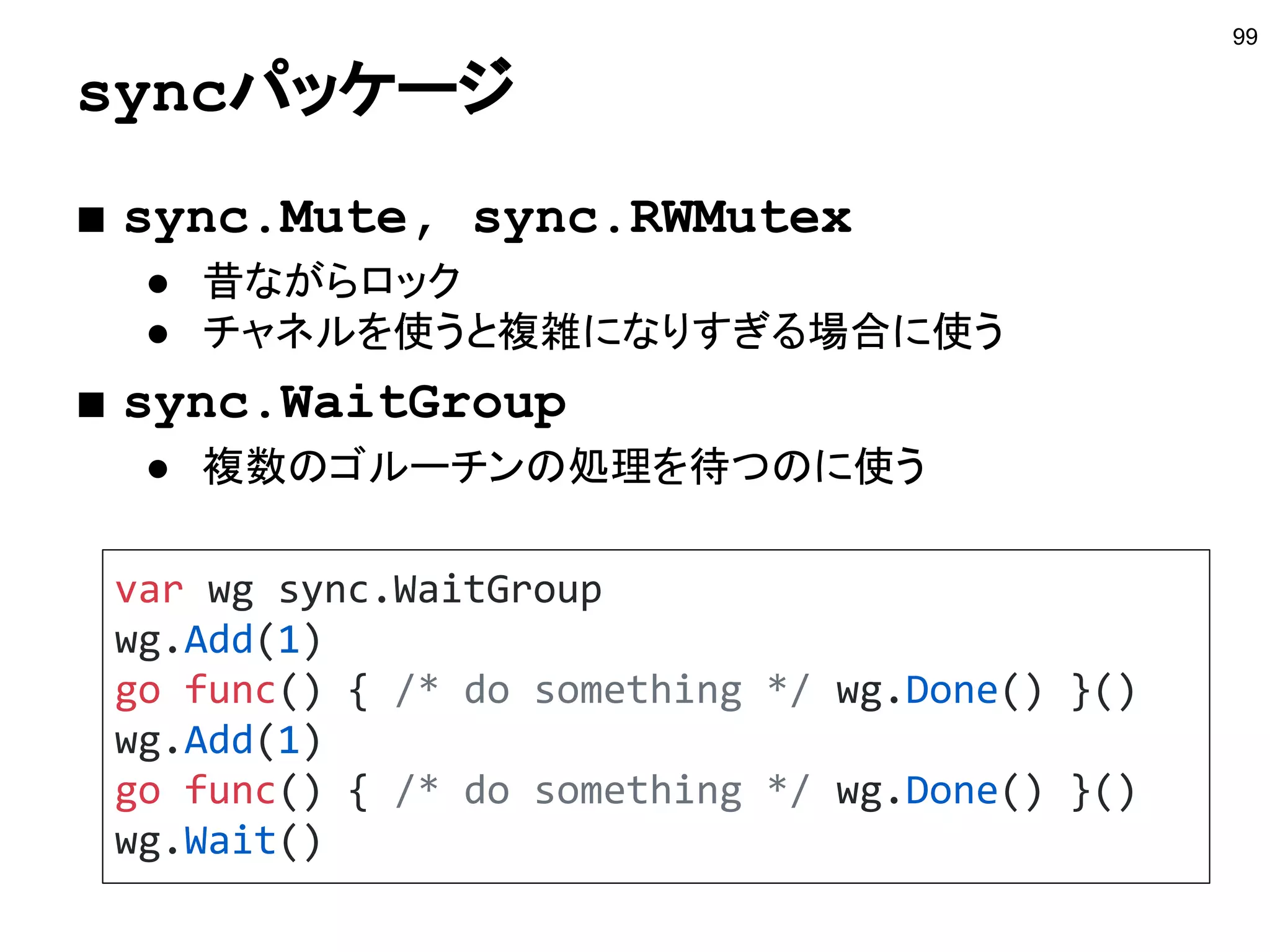 単方向チャネル
99
func makeCh() chan int {
return make(chan int)
}
func recvCh(recv <-chan int) int {
return <-recv
}
func main() {
ch := makeCh()
go func(ch chan<- int) {
ch <- 100
}(ch)
fmt.Println(recvCh(ch))
}
http://play.golang.org/p/pY4u1PU3SU
受信専用のチャネル
送信専用のチャネル
 