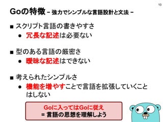Goの特徴 − シングルバイナリ・クロスコンパイル −
■ 環境変数のGOOSとGOARCHを指定する
開発環境とは違うOSやアーキテクチャ向けに
クロスコンパイルできる
10
シングルバイナリになるので
動作環境を用意しなくてよい
# Windows(32ビット)向けにコンパイル
$ GOOS=windows GOARCH=386 go build
# Linux(64ビット)向けにコンパイル
$ GOOS=linux GOARCH=amd64 go build
※ go build はGoのソースコードをビルドするコマンド
 