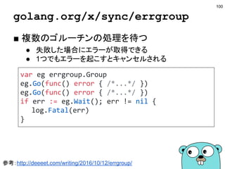 チャネルのclose
■ closeの挙動
● closeは送信側が行う
● 同じチャネルは2度閉じれない
○ panicが起こる
● 閉じられたチャネルには送信できない
○ panicが起こる
● 受信するとゼロ値とfalseが返ってくる
■ closeを使ったブロードキャスト
● 複数の受信箇所に一気にブロードキャストしたい
● closeした瞬間に受信場所にゼロ値が送られる
● 処理の終了を伝えるのに使われる
100
参考：http://qiita.com/tenntenn/items/dd6041d630af7feeec52
 