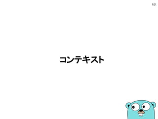 Concurrencyの実現
■ 複数のゴールーチンで分業する
● タスクの種類によってゴールーチンを作る
● Concurrencyを実現
■ チャネルでやりとりする
● ゴールーチン間はチャネルで値を共有する
● 複雑すぎる場合はロックを使うことも
■ for-selectパターン
● ゴールーチンごとに無限ループを作る
● メインのゴールーチンはselectで結果を受信
101
 