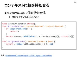 syncパッケージ
■ sync.Mutex, sync.RWMutex
● 昔ながらロック
● チャネルを使うと複雑になりすぎる場合に使う
■ sync.WaitGroup
● 複数のゴルーチンの処理を待つのに使う
104
var wg sync.WaitGroup
wg.Add(1)
go func() { /* do something */ wg.Done() }()
wg.Add(1)
go func() { /* do something */ wg.Done() }()
wg.Wait()
 