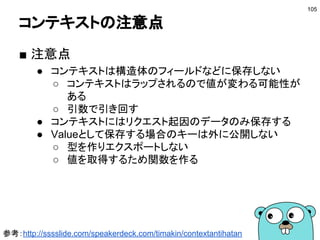 golang.org/x/sync/errgroup
■ 複数のゴルーチンの処理を待つ
● 失敗した場合にエラーが取得できる
● 1つでもエラーを起こすとキャンセルされる
105
var eg errgroup.Group
eg.Go(func() error { /*...*/ })
eg.Go(func() error { /*...*/ })
if err := eg.Wait(); err != nil {
log.Fatal(err)
}
参考：http://deeeet.com/writing/2016/10/12/errgroup/
 