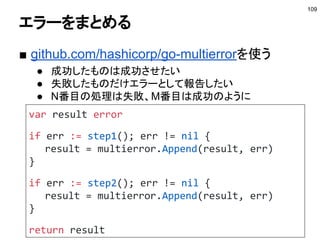 コンテキストに値を持たせる
■ WithValueで値を持たせる
● 例：キャッシュを充てない
109
参考：http://deeeet.com/writing/2017/02/23/go-context-value/
type withoutCacheKey struct{}
func WithoutCache(c context.Context) context.Context {
if IsIgnoredCache(c) {
return c
}
return context.WithValue(c, withoutCacheKey{}, struct{}{})
}
func IsIgnoredCache(c context.Context) bool {
return c.Value(withoutCacheKey{}) != nil
}
 