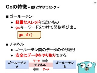 Goの特徴 − 強力でシンプルな言語設計と文法 −
■ スクリプト言語の書きやすさ
● 冗長な記述は必要ない
■ 型のある言語の厳密さ
● 曖昧な記述はできない
■ 考えられたシンプルさ
● 機能を増やすことで言語を拡張していくこと
はしない
11
Goに入ってはGoに従え
= 言語の思想を理解しよう
 