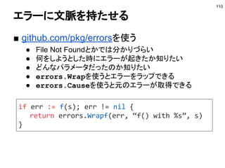 コンテキストの注意点
■ 注意点
● コンテキストは構造体のフィールドなどに保存しない
○ コンテキストはラップされるので値が変わる可能性が
ある
○ 引数で引き回す
● コンテキストにはリクエスト起因のデータのみ保存する
● Valueとして保存する場合のキーは外に公開しない
○ 型を作りエクスポートしない
○ 値を取得するため関数を作る
110
参考：http://sssslide.com/speakerdeck.com/timakin/contextantihatan
 