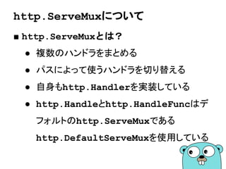 HTTPサーバの起動
■ ListenAndServe
http.ListenAndServe(":8080", nil)
ホスト名:ポート番号
ホスト名を省略するとlocalhost
HTTPハンドラ
nilだとhttp.DefaultServeMux
Listenするとここで処理が
ブロックされリクエストを待つ
 