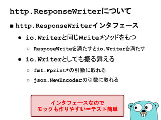 http.Handlerインタフェース
■ ハンドラはインタフェースとして定義される
type Handler interface {
ServeHTTP(ResponseWriter, *Request)
}
ServeHTTPメソッドを持つ型が
ハンドラとして扱われる
 