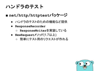 http.HandleFuncは何をしてるのか
■ http.HandleFunc
● 関数をハンドラとして登録する
● 関数をhttp.HandlerFuncに変換する
● http.Handleで登録する
func HandleFunc(
pattern string,
handler func(ResponseWriter, *Request))
Handlerは登録されるもの
Handleは登録する関数
 