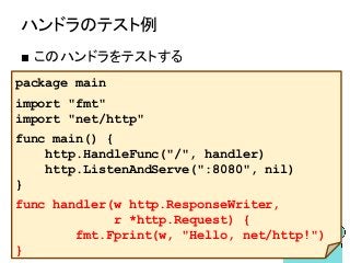 ハンドラのテスト例
■ このハンドラをテストする
package main
import "fmt"
import "net/http"
func main() {
http.HandleFunc("/", handler)
http.ListenAndServe(":8080", nil)
}
func handler(w http.ResponseWriter,
r *http.Request) {
fmt.Fprint(w, "Hello, net/http!")
}
 