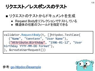 リクエスト／レスポンスのテスト
■ リクエストのテストからドキュメントを生成
● Request Bodyをリフレクションでテストしている
● 構造体の任意のフィールドを指定できる
133
validator.RequestBody(t, []httpdoc.TestCase{
{"Name", "tenntenn", "User Name"},
{"Attribute.Birthday", "1986-01-12", "User
birthday YYYY-MM-DD format"},
}, &createUserRequest{})
参考：go-httpdocのexample
 