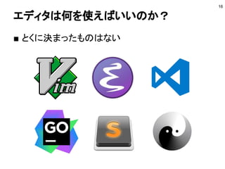 コミュニティに参加する
■ Goビギナーズ
● https://go-beginners.connpass.com/
● 初心者向けのGoのコミュニティ
■ golang.tokyo
● https://golangtokyo.connpass.com/
● Goの採用企業間で情報共有をするコミュニティ
■ Go Conference
● https://gocon.connpass.com/
● 日本最大のGoのカンファレンス
■ Gophers Slack
● https://invite.slack.golangbridge.org/
● 世界中のGopher（Goのユーザ）が集まる
16
 