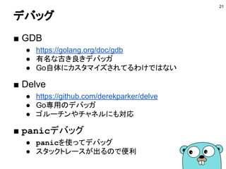 コードの書式を揃える
■ gofmt
● 読み方：ごーふむと
● 標準のフォーマッタ
● 絶対に使う
● -s オプションで冗長な書き方をシンプルにできる
■ goimports
● import文を追加／削除してくれる
● 未使用パッケージのimportはエラーなので必須
● フォーマットもかける
● -s オプションがない
21
 