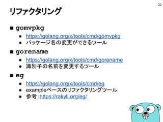 コードの品質を保つ
■ go vet
● バグである可能性の高いものを検出する
■ golint
● コーディングスタイルをチェックする
■ errcheck
● エラー処理が適切に行われているかチェックする
■ その他のツール
● http://haya14busa.com/ci-for-go-in-end-of-2016/
22
 