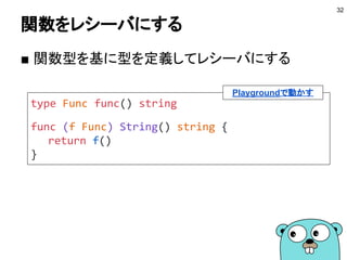 レシーバにできる型
■ typeで定義した型
● ユーザ定義の型をレシーバにできる
■ パッケージ内の型
● パッケージ内であれば定義ファイルは別でもOK
■ ポインタ型
● レシーバに変更を与えたい場合
■ 参照型
● マップやスライスなどもレシーバにできる
32
 