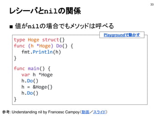 レシーバにできない型
■ 組み込み型
● 組み込み型にはメソッドはない
● 設けたい場合はtypeで再定義すれば良い
■ パッケージ外の型
● 型定義とメソッド定義を別パッケージにできない
● パッケージ外の型はtypeで再定義すれば良い
● 埋め込みを使うこともできる
■ インタフェース型
● レシーバにできるのは具象型のみ
33
 