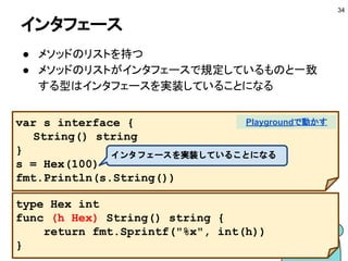 関数をレシーバにする
■ 関数型を基に型を定義してレシーバにする
34
type Func func() string
func (f Func) String() string {
return f()
}
Playgroundで動かす
 