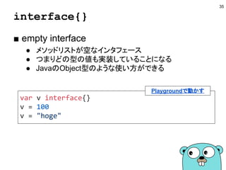 レシーバとnilの関係
■ 値がnilの場合でもメソッドは呼べる
35
type Hoge struct{}
func (h *Hoge) Do() {
fmt.Println(h)
}
func main() {
var h *Hoge
h.Do()
h = &Hoge{}
h.Do()
}
Playgroundで動かす
参考：Understanding nil by Francesc Campoy（動画／スライド）
 