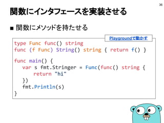 インタフェース
● メソッドのリストを持つ
● メソッドのリストがインタフェースで規定しているものと一致
する型はインタフェースを実装していることになる
36
var s interface {
String() string
}
// インタフェースを実装していることになる
s = Hex(100)
fmt.Println(s.String())
Playgroundで動かす
type Hex int
func (h Hex) String() string {
return fmt.Sprintf("%x", int(h))
}
 