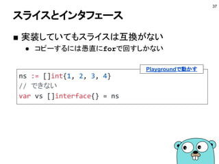 interface{}
■ empty interface
● メソッドリストが空なインタフェース
● つまりどの型の値も実装していることになる
● JavaのObject型のような使い方ができる
37
var v interface{}
v = 100
v = "hoge"
Playgroundで動かす
 