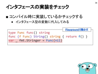 関数にインタフェースを実装させる
■ 関数にメソッドを持たせる
38
type Func func() string
func (f Func) String() string { return f() }
func main() {
var s fmt.Stringer = Func(func() string {
return "hi"
})
fmt.Println(s)
}
Playgroundで動かす
 