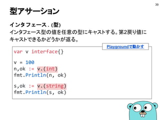 スライスとインタフェース
■ 実装していてもスライスは互換がない
● コピーするには愚直にforで回すしかない
39
ns := []int{1, 2, 3, 4}
// できない
var vs []interface{} = ns
Playgroundで動かす
 