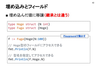 型スイッチ
型によって処理をスイッチする
42
var i interface{}
i = 100
switch v := i.(type) {
case int:
fmt.Println(v*2)
case string:
fmt.Println(v+"hoge")
default:
fmt.Println("default")
}
Playgroundで動かす
 