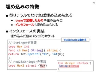構造体の埋め込み
■ 構造体に匿名フィールドを埋め込む機能
43
type Hoge struct {
N int
}
// Fuga型にHoge型を埋め込む
type Fuga struct {
Hoge // 名前のないフィールドになる
}
 