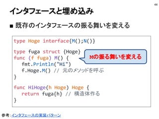 埋め込みとフィールド
■ 埋め込んだ値に移譲（継承とは違う）
44
type Hoge struct {N int}
type Fuga struct {Hoge}
f := Fuga{Hoge{N:100}}
// Hoge型のフィールドにアクセスできる
fmt.Println(f.N)
// 型名を指定してアクセスできる
fmt.Println(f.Hoge.N)
Playgroundで動かす
 