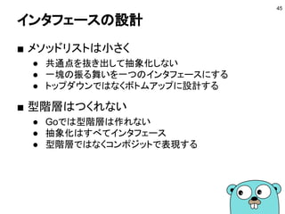 埋め込みの特徴
■ 型リテラルでなければ埋め込められる
● typeで定義したものや組み込み型
● インタフェースも埋め込められる
■ インタフェースの実装
埋め込んだ値のメソッドもカウント
45
// Stringerを実装
type Hex int
func (h Hex) String() string {
return fmt.Sprintf("%x", int(h))
}
// Hex2もStringerを実装
type Hex2 struct {Hex}
Playgroundで動かす
type Stringer interface {
String() string
}
 