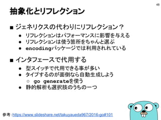 io.Readerとio.Writer
■ ioパッケージは良いお手本
● 1メソッドしか無いので実装しやすい
● 入出力をうまく抽象化している
○ ファイル、ネットワーク、メモリ etc…
● パイプのように簡単に入出力を繋げられる
48
type Reader interface {
Read(p []byte) (n int, err error)
}
type Writer interface {
Write(p []byte) (n int, err error)
}
 
