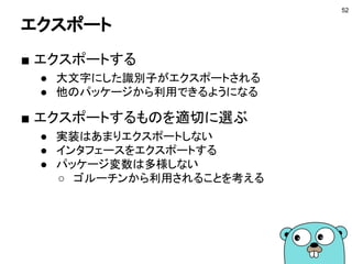 パッケージ
52
■ 機能ごとにまとめる単位
● packageキーワードで定義
● 複数のファイルに別れてても良い
■ 外部パッケージの利用
● import文で記述する
● goimportsに行わせる
● 標準パッケージとサードパーティ製で分ける
import (
"context"
"fmt"
"go.mercari.io/go-httpdoc"
)
 