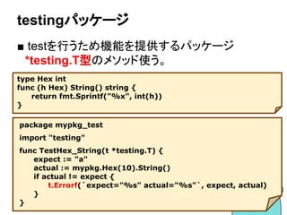 go test
■ 単体テストを行うためコマンド
　_test.goというサフィックスの付いた
　ファイルを対象にしてテストを実行
58
# mypkgのテスト行う
$ go test mypkg
ok mypkg 0.007s
# 失敗する場合
$ go test mypkg
--- FAIL: TestHex_String (0.00s)
hex_test.go:11: expect="a" actual="A"
FAIL
FAIL mypkg 0.008s
hex.go ⇒ hex_test.go
 