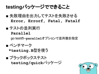 go testのオプション（一部）
■ -v
● 詳細を表示する
■ -cpu
● 実行する並列度を指定する
● 複数のコアを使ったテストができる
■ -race
● データの競合が起きないかテストする
■ -cover
● カバレッジを取得する
 