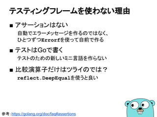 testingパッケージ
■ testを行うため機能を提供するパッケージ
　*testing.T型のメソッド使う。
type Hex int
func (h Hex) String() string {
return fmt.Sprintf("%x", int(h))
}
60
package mypkg_test
import "testing"
func TestHex_String(t *testing.T) {
expect := "a"
actual := mypkg.Hex(10).String()
if actual != expect {
t.Errorf(`expect="%s" actual="%s"`, expect, actual)
}
}
 