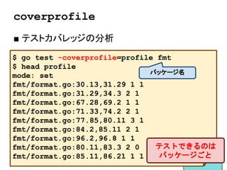 Exampleテスト
■ テストされたサンプル
● Exampleで始まる関数を書く
● Go Docにサンプルとして出る
● // Output: を書くとテストになる
func ExampleHex_String() {
fmt.Println(mypkg.Hex(10))
// Output: a
}
63
 