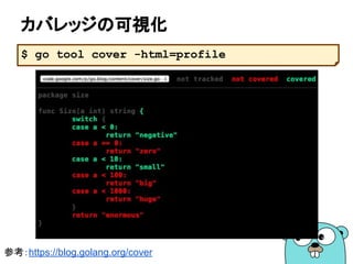 テーブル駆動テスト
■ テスト対象のデータを羅列してテストする
64
参考：https://github.com/golang/go/wiki/TableDrivenTests
var flagtests = []struct {
in string
out string
}{
{"%a", "[%a]"},
{"%-a", "[%-a]"},
{"%+a", "[%+a]"},
{"%#a", "[%#a]"},
{"% a", "[% a]"},
}
func TestFlagParser(t *testing.T) {
var flagprinter flagPrinter
for _, tt := range flagtests {
s := Sprintf(tt.in, &flagprinter)
if s != tt.out {
t.Errorf("Sprintf(%q, &flagprinter) => %q, want %q", tt.in, s, tt.out)
}
}
}
 