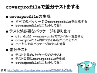 テストヘルパー
■ テスト用のヘルパー関数
● ヘルパー関数はエラーを返さない
● *testing.Tを受け取ってテストを落とす
● Go 1.9からはT.Helperを使って情報を補足する
○ https://tip.golang.org/pkg/testing/#T.Helper
67
func testTempFile(t *testing.T) string {
t.Helper()
tf := ioutil.TempFile("", "test")
if err != nil {
t.Fatal("err %s", err)
}
tf.Close()
return tf.Name()
}
テストヘルパーで落ちたことが分かる
 