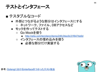 ■ テストカバレッジの分析
$ go test -coverprofile=profile fmt
$ head profile
mode: set
fmt/format.go:30.13,31.29 1 1
fmt/format.go:31.29,34.3 2 1
fmt/format.go:67.28,69.2 1 1
fmt/format.go:71.33,74.2 2 1
fmt/format.go:77.85,80.11 3 1
fmt/format.go:84.2,85.11 2 1
fmt/format.go:96.2,96.8 1 1
fmt/format.go:80.11,83.3 2 0
fmt/format.go:85.11,86.21 1 1
coverprofile
パッケージ名
テストできるのは
パッケージごと
68
 