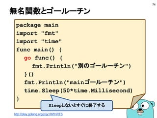 環境変数を使う
■ 環境変数を使って切り替える
● os.Getenvで取得できる
● CIでテストを走らせるときに便利
● DBの接続先など環境に依存する値を保存する
■ github.com/jinzhu/configorを使う
74
var Config = struct {
DB string `env:"DB"`
}{}
func main() {
configor.Load(&Config)
fmt.Printf("config: %#v", Config)
}
 