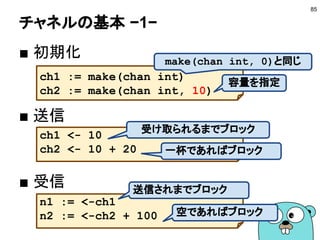 データ競合の解決
■ 問題点
● どのゴールーチンが先にアクセスするか分からない
● 値の変更や参照が競合する
■ 解決方法
● 1つの変数には1つのゴールーチンからアクセスする
● チャネルを使ってゴールーチン間で通信をする
● またはロックをとる（syncパッケージ）
85
"Do not communicate by sharing memory; instead,
share memory by communicating"
 