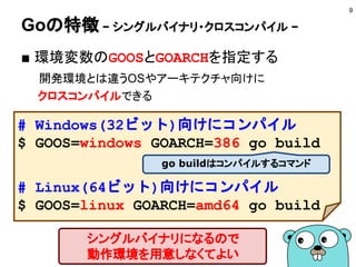 Goとは？
9
Googleが開発しているプログラミング言語
■ 特徴
● シングルバイナリ・クロスコンパイル
● 強力でシンプルな言語設計と文法
● 並行プログラミング
● 豊富な標準ライブラリ群
● 周辺ツールの充実
 