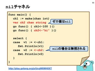 チャネルの基本 −1−
90
■ 初期化
■ 送信
■ 受信
ch1 := make(chan int)
ch2 := make(chan int, 10)
n1 := <-ch1
n2 := <-ch2 + 100
容量を指定
ch1 <- 10
ch2 <- 10 + 20
受け取られるまでブロック
一杯であればブロック
送信されまでブロック
空であればブロック
make(chan int, 0)と同じ
 